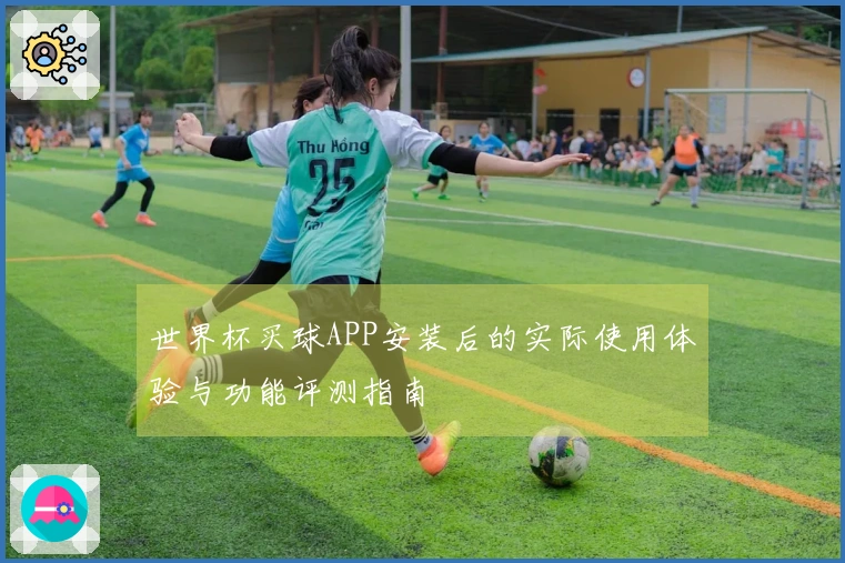 世界杯买球APP安装后的实际使用体验与功能评测指南
