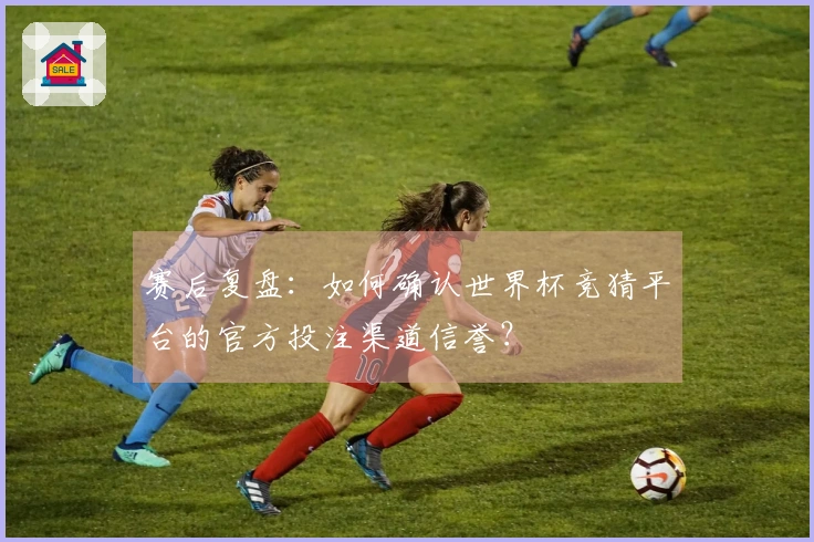 赛后复盘：如何确认世界杯竞猜平台的官方投注渠道信誉？